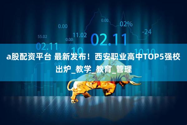 a股配资平台 最新发布！西安职业高中TOP5强校出炉_教学_教育_管理