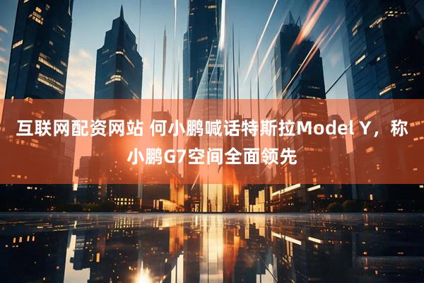 互联网配资网站 何小鹏喊话特斯拉Model Y，称小鹏G7空间全面领先