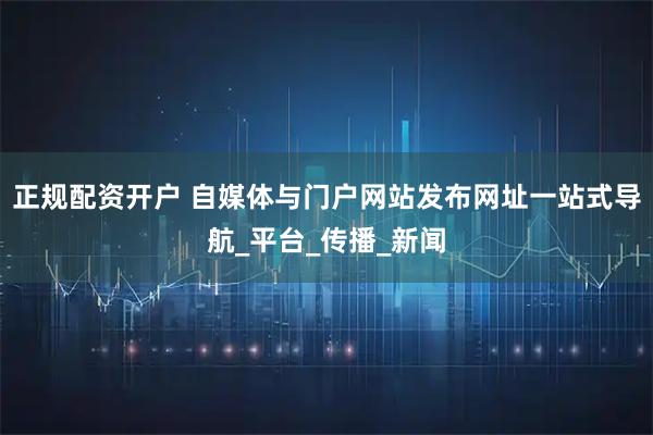 正规配资开户 自媒体与门户网站发布网址一站式导航_平台_传播_新闻