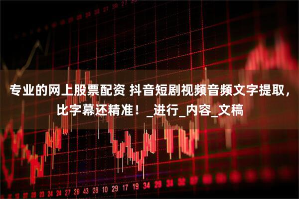 专业的网上股票配资 抖音短剧视频音频文字提取，比字幕还精准！_进行_内容_文稿