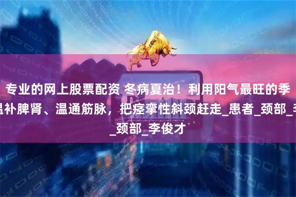 专业的网上股票配资 冬病夏治！利用阳气最旺的季节，温补脾肾、温通筋脉，把痉挛性斜颈赶走_患者_颈部_李俊才