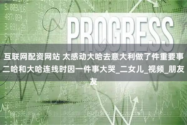 互联网配资网站 太感动大哈去意大利做了件重要事二哈和大哈连线时因一件事大哭_二女儿_视频_朋友