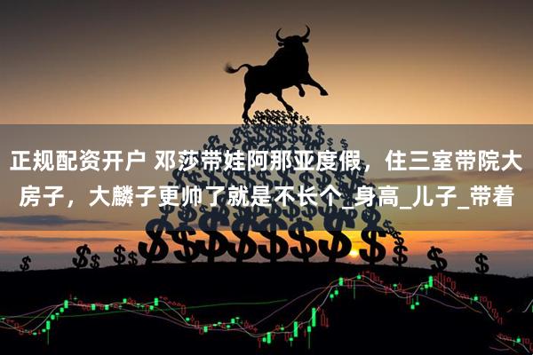 正规配资开户 邓莎带娃阿那亚度假，住三室带院大房子，大麟子更帅了就是不长个_身高_儿子_带着