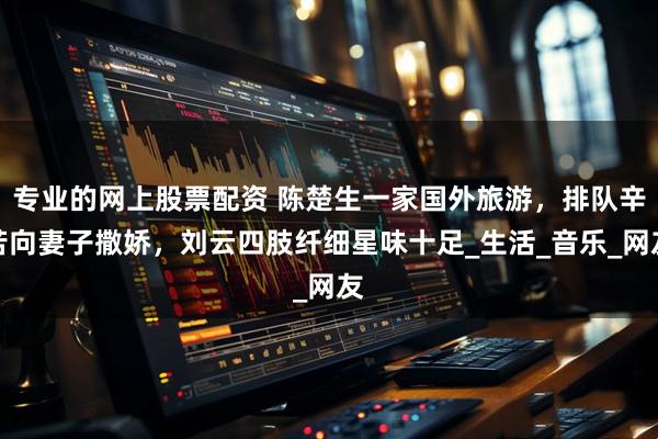专业的网上股票配资 陈楚生一家国外旅游，排队辛苦向妻子撒娇，刘云四肢纤细星味十足_生活_音乐_网友