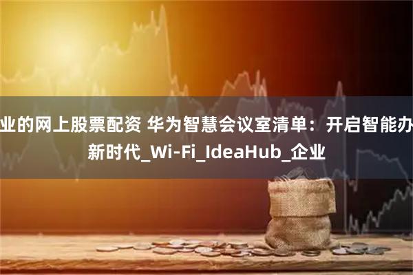 专业的网上股票配资 华为智慧会议室清单：开启智能办公新时代_Wi-Fi_IdeaHub_企业