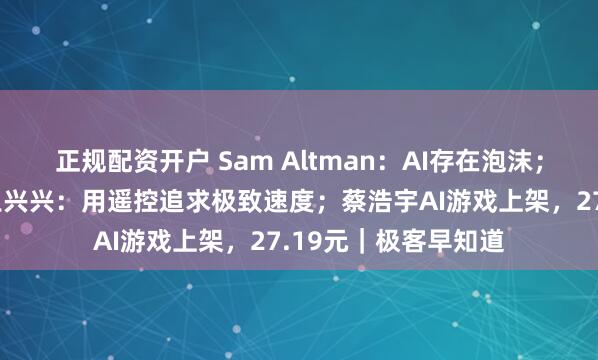 正规配资开户 Sam Altman：AI存在泡沫；宇树机器人夺金，王兴兴：用遥控追求极致速度；蔡浩宇AI游戏上架，27.19元｜极客早知道