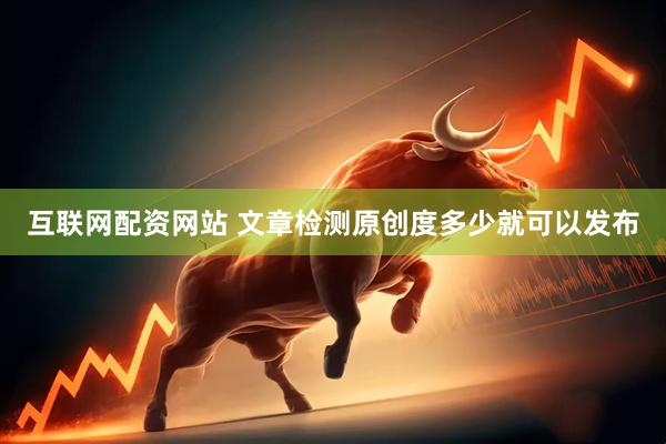互联网配资网站 文章检测原创度多少就可以发布