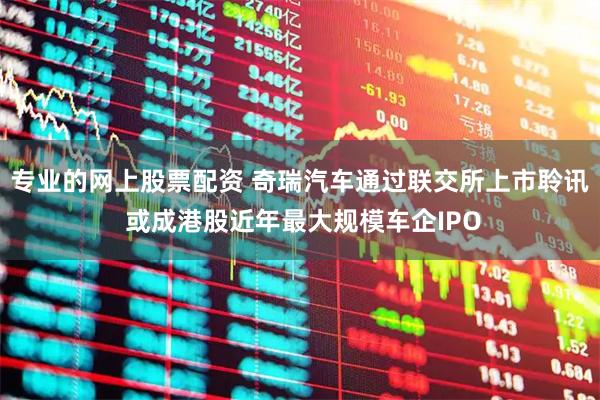 专业的网上股票配资 奇瑞汽车通过联交所上市聆讯 或成港股近年最大规模车企IPO