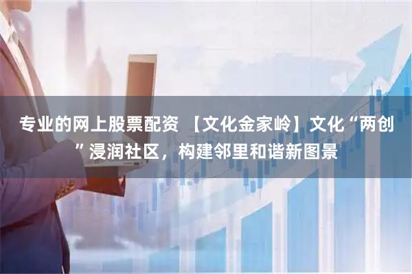 专业的网上股票配资 【文化金家岭】文化“两创”浸润社区，构建邻里和谐新图景