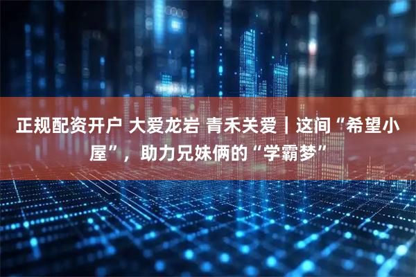 正规配资开户 大爱龙岩 青禾关爱｜这间“希望小屋”，助力兄妹俩的“学霸梦”