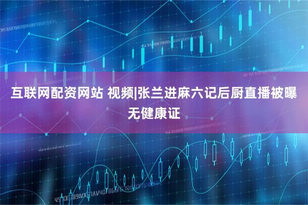 互联网配资网站 视频|张兰进麻六记后厨直播被曝无健康证