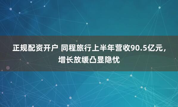 正规配资开户 同程旅行上半年营收90.5亿元，增长放缓凸显隐忧