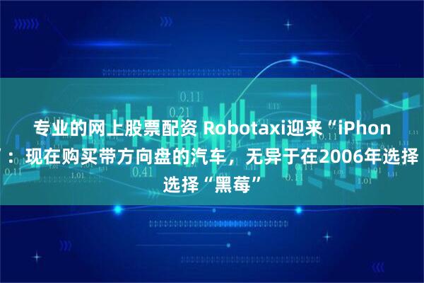 专业的网上股票配资 Robotaxi迎来“iPhone时刻”：现在购买带方向盘的汽车，无异于在2006年选择“黑莓”
