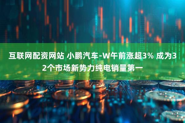 互联网配资网站 小鹏汽车-W午前涨超3% 成为32个市场新势力纯电销量第一