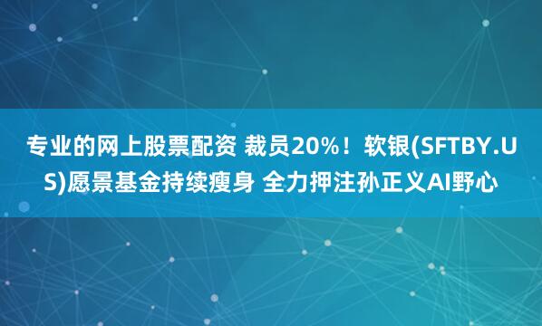 专业的网上股票配资 裁员20%！软银(SFTBY.US)愿景基金持续瘦身 全力押注孙正义AI野心