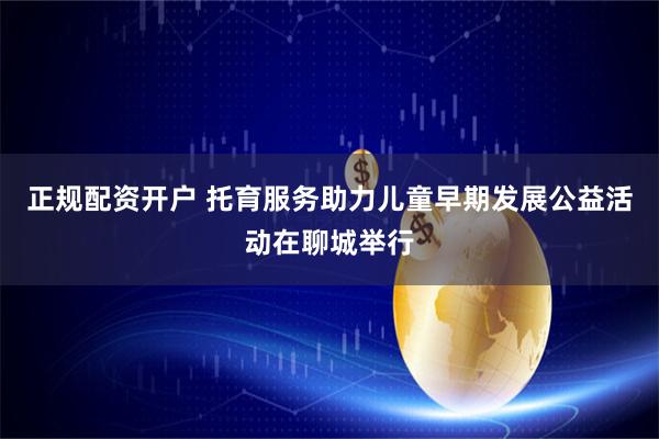 正规配资开户 托育服务助力儿童早期发展公益活动在聊城举行