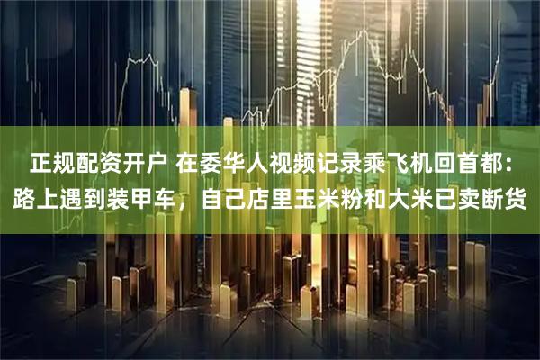 正规配资开户 在委华人视频记录乘飞机回首都：路上遇到装甲车，自己店里玉米粉和大米已卖断货