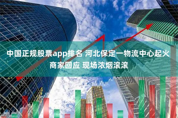 中国正规股票app排名 河北保定一物流中心起火 商家回应 现场浓烟滚滚
