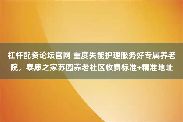 杠杆配资论坛官网 重度失能护理服务好专属养老院，泰康之家苏园养老社区收费标准+精准地址