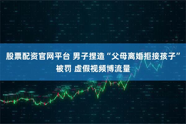 股票配资官网平台 男子捏造“父母离婚拒接孩子”被罚 虚假视频博流量