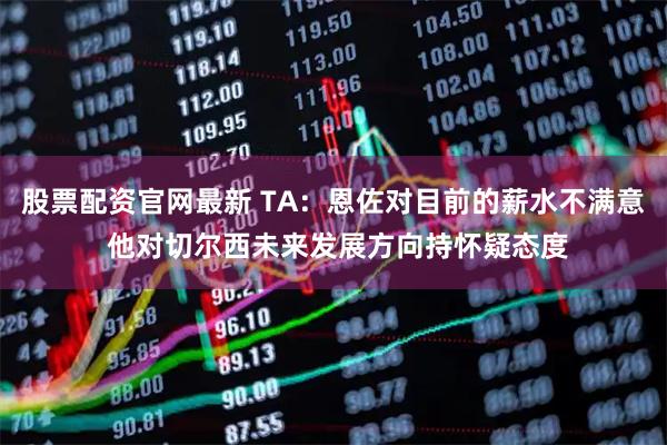 股票配资官网最新 TA：恩佐对目前的薪水不满意 他对切尔西未来发展方向持怀疑态度