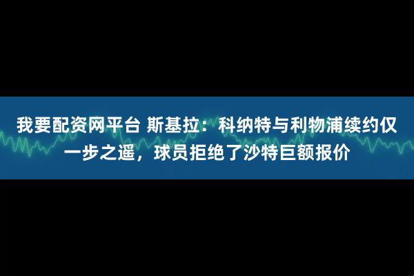 我要配资网平台 斯基拉：科纳特与利物浦续约仅一步之遥，球员拒绝了沙特巨额报价