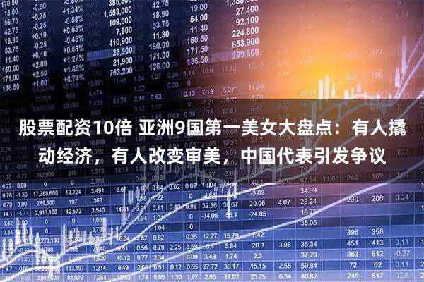 股票配资10倍 亚洲9国第一美女大盘点：有人撬动经济，有人改变审美，中国代表引发争议