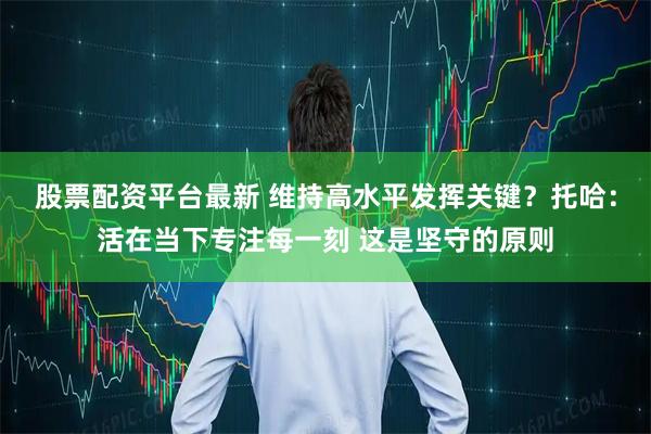股票配资平台最新 维持高水平发挥关键？托哈：活在当下专注每一刻 这是坚守的原则