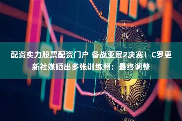 配资实力股票配资门户 备战亚冠2决赛！C罗更新社媒晒出多张训练照：最终调整