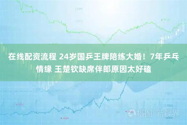在线配资流程 24岁国乒王牌陪练大婚！7年乒乓情缘 王楚钦缺席伴郎原因太好磕