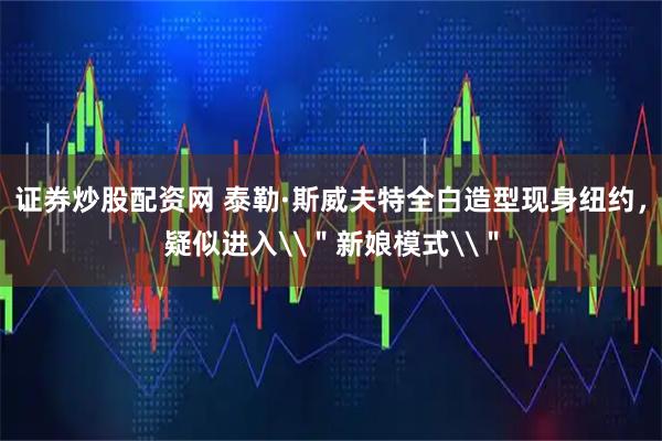 证券炒股配资网 泰勒·斯威夫特全白造型现身纽约，疑似进入\＂新娘模式\＂