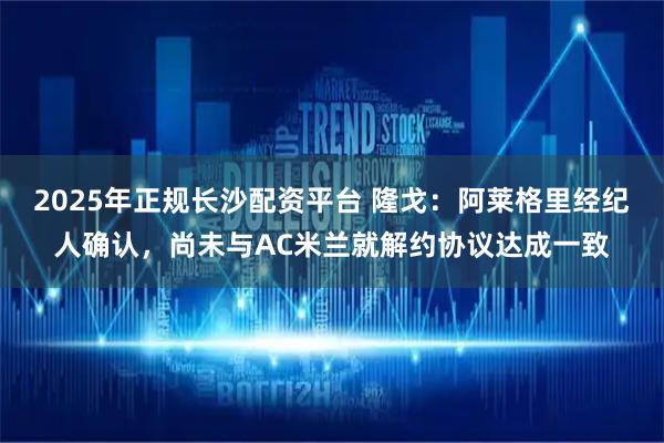 2025年正规长沙配资平台 隆戈：阿莱格里经纪人确认，尚未与AC米兰就解约协议达成一致