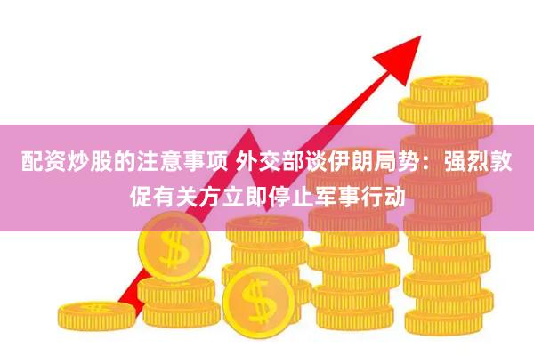 配资炒股的注意事项 外交部谈伊朗局势：强烈敦促有关方立即停止军事行动