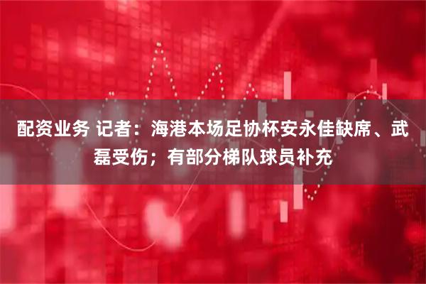 配资业务 记者：海港本场足协杯安永佳缺席、武磊受伤；有部分梯队球员补充